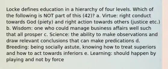 Locke defines education in a hierarchy of four levels. Which of the following is NOT part of this (42)? a. Virtue: right conduct towards God (piety) and right action towards others (justice etc.) b. Wisdom: one who could manage business affairs well such that all prosper c. Science: the ability to make observations and draw relevant conclusions that can make predications d. Breeding: being socially astute, knowing how to treat superiors and how to act towards inferiors e. Learning: should happen by playing and not by force