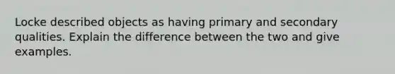 Locke described objects as having primary and secondary qualities. Explain the difference between the two and give examples.