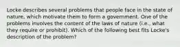 Locke describes several problems that people face in the state of nature, which motivate them to form a government. One of the problems involves the content of the laws of nature (i.e., what they require or prohibit). Which of the following best fits Locke's description of the problem?