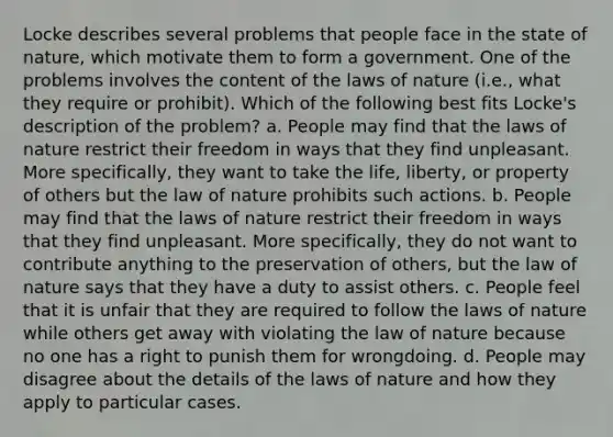 Locke describes several problems that people face in the state of nature, which motivate them to form a government. One of the problems involves the content of the laws of nature (i.e., what they require or prohibit). Which of the following best fits Locke's description of the problem? a. People may find that the laws of nature restrict their freedom in ways that they find unpleasant. More specifically, they want to take the life, liberty, or property of others but the law of nature prohibits such actions. b. People may find that the laws of nature restrict their freedom in ways that they find unpleasant. More specifically, they do not want to contribute anything to the preservation of others, but the law of nature says that they have a duty to assist others. c. People feel that it is unfair that they are required to follow the laws of nature while others get away with violating the law of nature because no one has a right to punish them for wrongdoing. d. People may disagree about the details of the laws of nature and how they apply to particular cases.