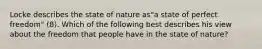 Locke describes the state of nature as"a state of perfect freedom" (8). Which of the following best describes his view about the freedom that people have in the state of nature?