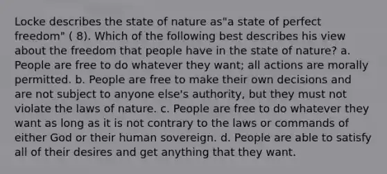 Locke describes the state of nature as"a state of perfect freedom" ( 8). Which of the following best describes his view about the freedom that people have in the state of nature? a. People are free to do whatever they want; all actions are morally permitted. b. People are free to make their own decisions and are not subject to anyone else's authority, but they must not violate the laws of nature. c. People are free to do whatever they want as long as it is not contrary to the laws or commands of either God or their human sovereign. d. People are able to satisfy all of their desires and get anything that they want.