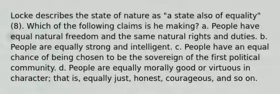 Locke describes the state of nature as "a state also of equality" (8). Which of the following claims is he making? a. People have equal natural freedom and the same natural rights and duties. b. People are equally strong and intelligent. c. People have an equal chance of being chosen to be the sovereign of the first political community. d. People are equally morally good or virtuous in character; that is, equally just, honest, courageous, and so on.