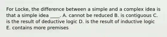 For Locke, the difference between a simple and a complex idea is that a simple idea ____. A. cannot be reduced B. is contiguous C. is the result of deductive logic D. is the result of inductive logic E. contains more premises