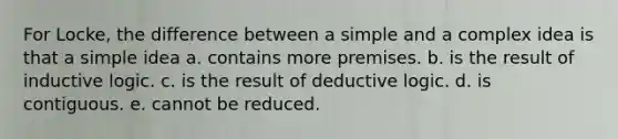 For Locke, the difference between a simple and a complex idea is that a simple idea a. contains more premises. b. is the result of inductive logic. c. is the result of deductive logic. d. is contiguous. e. cannot be reduced.