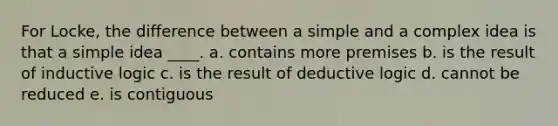 For Locke, the difference between a simple and a complex idea is that a simple idea ____. a. contains more premises b. is the result of inductive logic c. is the result of deductive logic d. cannot be reduced e. is contiguous