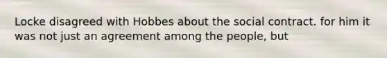 Locke disagreed with Hobbes about the social contract. for him it was not just an agreement among the people, but