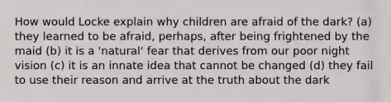 How would Locke explain why children are afraid of the dark? (a) they learned to be afraid, perhaps, after being frightened by the maid (b) it is a 'natural' fear that derives from our poor night vision (c) it is an innate idea that cannot be changed (d) they fail to use their reason and arrive at the truth about the dark