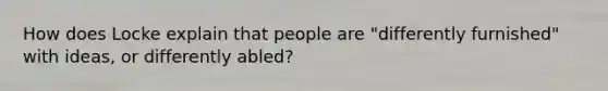 How does Locke explain that people are "differently furnished" with ideas, or differently abled?