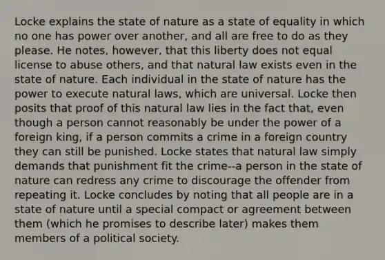 Locke explains the state of nature as a state of equality in which no one has power over another, and all are free to do as they please. He notes, however, that this liberty does not equal license to abuse others, and that natural law exists even in the state of nature. Each individual in the state of nature has the power to execute natural laws, which are universal. Locke then posits that proof of this natural law lies in the fact that, even though a person cannot reasonably be under the power of a foreign king, if a person commits a crime in a foreign country they can still be punished. Locke states that natural law simply demands that punishment fit the crime--a person in the state of nature can redress any crime to discourage the offender from repeating it. Locke concludes by noting that all people are in a state of nature until a special compact or agreement between them (which he promises to describe later) makes them members of a political society.