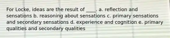 For Locke, ideas are the result of ____. a. reflection and sensations b. reasoning about sensations c. primary sensations and secondary sensations d. experience and cognition e. primary qualities and secondary qualities