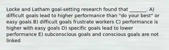 Locke and Latham goal-setting research found that _______. A) difficult goals lead to higher performance than "do your best" or easy goals B) difficult goals frustrate workers C) performance is higher with easy goals D) specific goals lead to lower performance E) subconscious goals and conscious goals are not linked