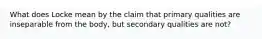 What does Locke mean by the claim that primary qualities are inseparable from the body, but secondary qualities are not?