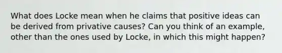 What does Locke mean when he claims that positive ideas can be derived from privative causes? Can you think of an example, other than the ones used by Locke, in which this might happen?