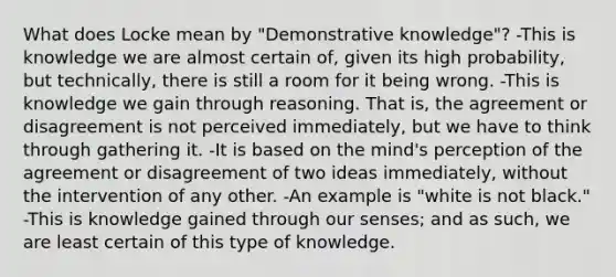 What does Locke mean by "Demonstrative knowledge"? -This is knowledge we are almost certain of, given its high probability, but technically, there is still a room for it being wrong. -This is knowledge we gain through reasoning. That is, the agreement or disagreement is not perceived immediately, but we have to think through gathering it. -It is based on the mind's perception of the agreement or disagreement of two ideas immediately, without the intervention of any other. -An example is "white is not black." -This is knowledge gained through our senses; and as such, we are least certain of this type of knowledge.