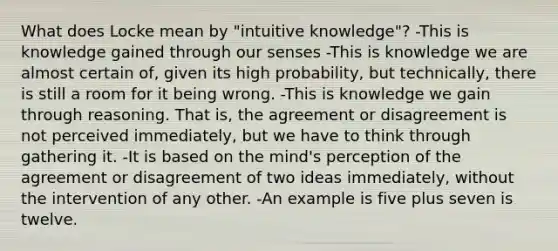 What does Locke mean by "intuitive knowledge"? -This is knowledge gained through our senses -This is knowledge we are almost certain of, given its high probability, but technically, there is still a room for it being wrong. -This is knowledge we gain through reasoning. That is, the agreement or disagreement is not perceived immediately, but we have to think through gathering it. -It is based on the mind's perception of the agreement or disagreement of two ideas immediately, without the intervention of any other. -An example is five plus seven is twelve.