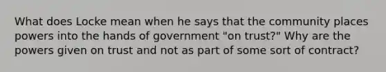 What does Locke mean when he says that the community places powers into the hands of government "on trust?" Why are the powers given on trust and not as part of some sort of contract?