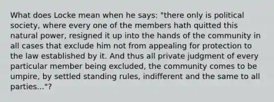 What does Locke mean when he says: "there only is political society, where every one of the members hath quitted this natural power, resigned it up into the hands of the community in all cases that exclude him not from appealing for protection to the law established by it. And thus all private judgment of every particular member being excluded, the community comes to be umpire, by settled standing rules, indifferent and the same to all parties..."?