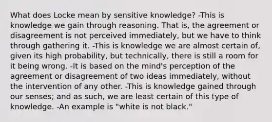 What does Locke mean by sensitive knowledge? -This is knowledge we gain through reasoning. That is, the agreement or disagreement is not perceived immediately, but we have to think through gathering it. -This is knowledge we are almost certain of, given its high probability, but technically, there is still a room for it being wrong. -It is based on the mind's perception of the agreement or disagreement of two ideas immediately, without the intervention of any other. -This is knowledge gained through our senses; and as such, we are least certain of this type of knowledge. -An example is "white is not black."