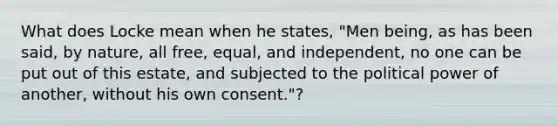 What does Locke mean when he states, "Men being, as has been said, by nature, all free, equal, and independent, no one can be put out of this estate, and subjected to the political power of another, without his own consent."?