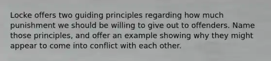 Locke offers two guiding principles regarding how much punishment we should be willing to give out to offenders. Name those principles, and offer an example showing why they might appear to come into conflict with each other.