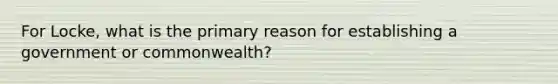 For Locke, what is the primary reason for establishing a government or commonwealth?