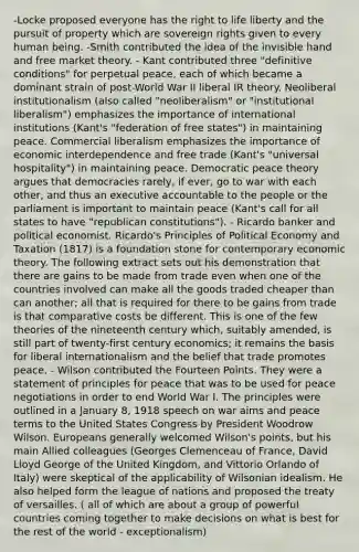 -Locke proposed everyone has the right to life liberty and the pursuit of property which are sovereign rights given to every human being. -Smith contributed the idea of the invisible hand and free market theory. - Kant contributed three "definitive conditions" for perpetual peace, each of which became a dominant strain of post-World War II liberal IR theory. Neoliberal institutionalism (also called "neoliberalism" or "institutional liberalism") emphasizes the importance of international institutions (Kant's "federation of free states") in maintaining peace. Commercial liberalism emphasizes the importance of economic interdependence and free trade (Kant's "universal hospitality") in maintaining peace. Democratic peace theory argues that democracies rarely, if ever, go to war with each other, and thus an executive accountable to the people or the parliament is important to maintain peace (Kant's call for all states to have "republican constitutions"). - Ricardo banker and political economist. Ricardo's Principles of Political Economy and Taxation (1817) is a foundation stone for contemporary economic theory. The following extract sets out his demonstration that there are gains to be made from trade even when one of the countries involved can make all the goods traded cheaper than can another; all that is required for there to be gains from trade is that comparative costs be different. This is one of the few theories of the nineteenth century which, suitably amended, is still part of twenty-first century economics; it remains the basis for liberal internationalism and the belief that trade promotes peace. - Wilson contributed the Fourteen Points. They were a statement of principles for peace that was to be used for peace negotiations in order to end World War I. The principles were outlined in a January 8, 1918 speech on war aims and peace terms to the United States Congress by President Woodrow Wilson. Europeans generally welcomed Wilson's points, but his main Allied colleagues (Georges Clemenceau of France, David Lloyd George of the United Kingdom, and Vittorio Orlando of Italy) were skeptical of the applicability of Wilsonian idealism. He also helped form the league of nations and proposed the treaty of versailles. ( all of which are about a group of powerful countries coming together to make decisions on what is best for the rest of the world - exceptionalism)