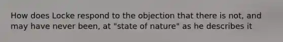 How does Locke respond to the objection that there is not, and may have never been, at "state of nature" as he describes it