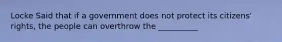 Locke Said that if a government does not protect its citizens' rights, the people can overthrow the __________