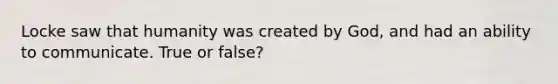 Locke saw that humanity was created by God, and had an ability to communicate. True or false?