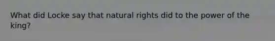 What did Locke say that natural rights did to the power of the king?