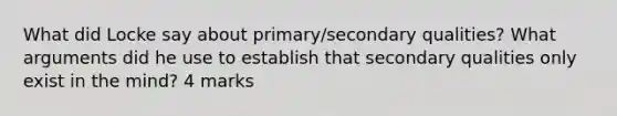 What did Locke say about primary/secondary qualities? What arguments did he use to establish that secondary qualities only exist in the mind? 4 marks