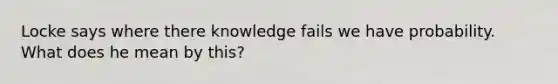 Locke says where there knowledge fails we have probability. What does he mean by this?