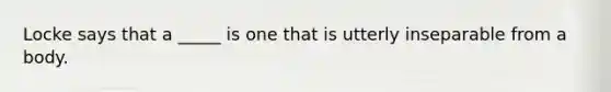 Locke says that a _____ is one that is utterly inseparable from a body.