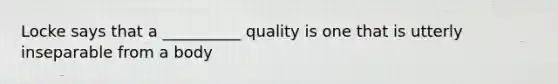 Locke says that a __________ quality is one that is utterly inseparable from a body