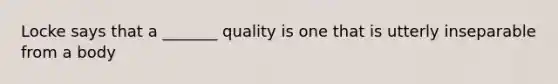 Locke says that a _______ quality is one that is utterly inseparable from a body