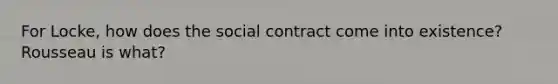 For Locke, how does the social contract come into existence? Rousseau is what?