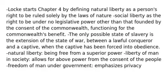 -Locke starts Chapter 4 by defining natural liberty as a person's right to be ruled solely by the laws of nature -social liberty as the right to be under no legislative power other than that founded by the consent of the commonwealth, functioning for the commonwealth's benefit. -The only possible state of slavery is the extension of the state of war, between a lawful conqueror and a captive, when the captive has been forced into obedience. -natural liberty: being free from a superior power -liberty of man in society: allows for above power from the consent of the people -freedom of man under government: emphasizes privacy