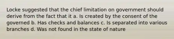 Locke suggested that the chief limitation on government should derive from the fact that it a. Is created by the consent of the governed b. Has checks and balances c. Is separated into various branches d. Was not found in the state of nature