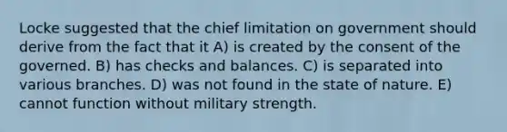 Locke suggested that the chief limitation on government should derive from the fact that it A) is created by the consent of the governed. B) has checks and balances. C) is separated into various branches. D) was not found in the state of nature. E) cannot function without military strength.