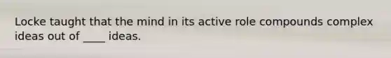 Locke taught that the mind in its active role compounds complex ideas out of ____ ideas.