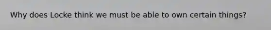 Why does Locke think we must be able to own certain things?
