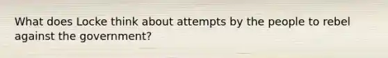 What does Locke think about attempts by the people to rebel against the government?