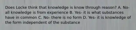 Does Locke think that knowledge is know through reason? A. No- all knowledge is from experience B. Yes- it is what substances have in common C. No- there is no form D. Yes- it is knowledge of the form independent of the substance