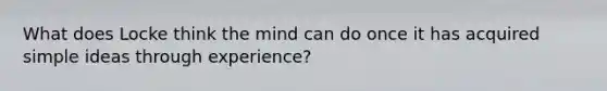 What does Locke think the mind can do once it has acquired simple ideas through experience?