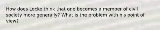 How does Locke think that one becomes a member of civil society more generally? What is the problem with his point of view?