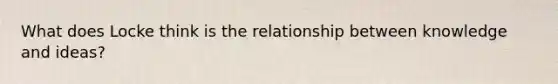 What does Locke think is the relationship between knowledge and ideas?