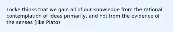 Locke thinks that we gain all of our knowledge from the rational contemplation of ideas primarily, and not from the evidence of the senses (like Plato)