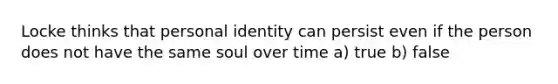 Locke thinks that personal identity can persist even if the person does not have the same soul over time a) true b) false