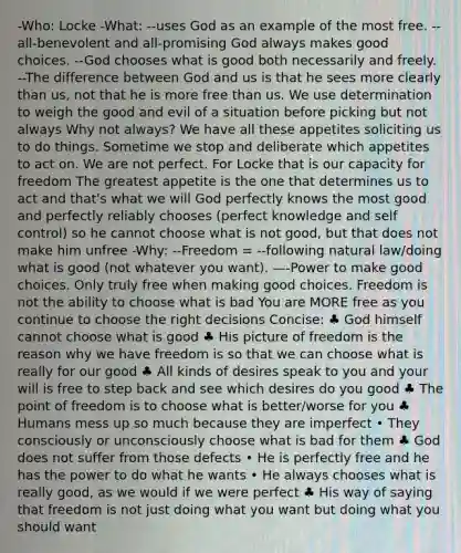 -Who: Locke -What: --uses God as an example of the most free. --all-benevolent and all-promising God always makes good choices. --God chooses what is good both necessarily and freely. --The difference between God and us is that he sees more clearly than us, not that he is more free than us. We use determination to weigh the good and evil of a situation before picking but not always Why not always? We have all these appetites soliciting us to do things. Sometime we stop and deliberate which appetites to act on. We are not perfect. For Locke that is our capacity for freedom The greatest appetite is the one that determines us to act and that's what we will God perfectly knows the most good and perfectly reliably chooses (perfect knowledge and self control) so he cannot choose what is not good, but that does not make him unfree -Why: --Freedom = --following natural law/doing what is good (not whatever you want). —-Power to make good choices. Only truly free when making good choices. Freedom is not the ability to choose what is bad You are MORE free as you continue to choose the right decisions Concise: ♣ God himself cannot choose what is good ♣ His picture of freedom is the reason why we have freedom is so that we can choose what is really for our good ♣ All kinds of desires speak to you and your will is free to step back and see which desires do you good ♣ The point of freedom is to choose what is better/worse for you ♣ Humans mess up so much because they are imperfect • They consciously or unconsciously choose what is bad for them ♣ God does not suffer from those defects • He is perfectly free and he has the power to do what he wants • He always chooses what is really good, as we would if we were perfect ♣ His way of saying that freedom is not just doing what you want but doing what you should want